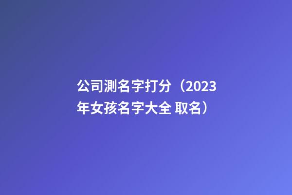 公司測名字打分（2023年女孩名字大全 取名）-第1張-公司起名-玄機派